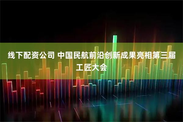 线下配资公司 中国民航前沿创新成果亮相第三届工匠大会