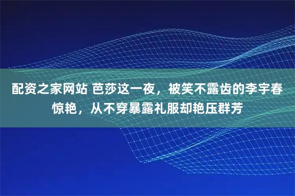 配资之家网站 芭莎这一夜，被笑不露齿的李宇春惊艳，从不穿暴露礼服却艳压群芳