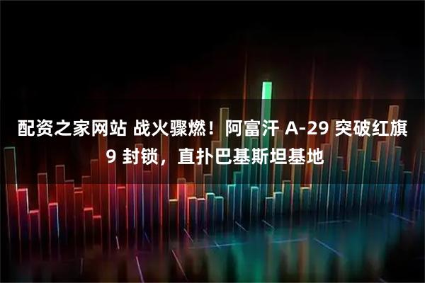 配资之家网站 战火骤燃！阿富汗 A-29 突破红旗 9 封锁，直扑巴基斯坦基地