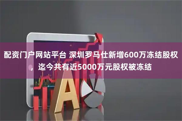 配资门户网站平台 深圳罗马仕新增600万冻结股权，迄今共有近5000万元股权被冻结