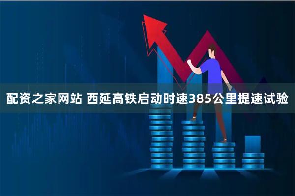 配资之家网站 西延高铁启动时速385公里提速试验