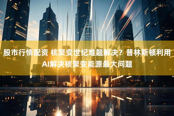 股市行情配资 核聚变世纪难题解决？普林斯顿利用AI解决核聚变能源最大问题