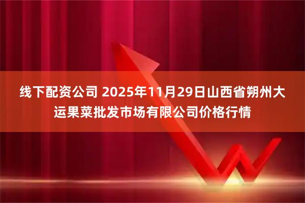 线下配资公司 2025年11月29日山西省朔州大运果菜批发市场有限公司价格行情