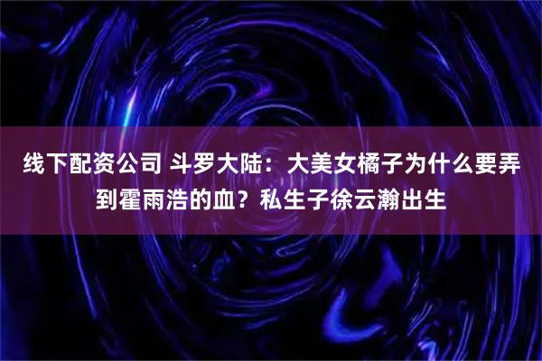 线下配资公司 斗罗大陆：大美女橘子为什么要弄到霍雨浩的血？私生子徐云瀚出生