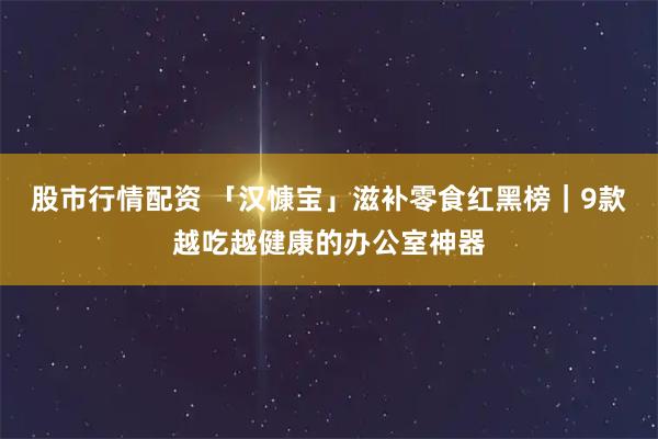 股市行情配资 「汉慷宝」滋补零食红黑榜｜9款越吃越健康的办公室神器