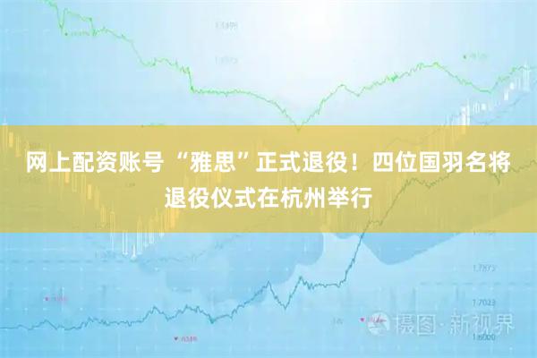 网上配资账号 “雅思”正式退役！四位国羽名将退役仪式在杭州举行