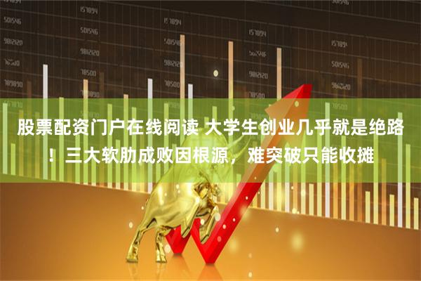 股票配资门户在线阅读 大学生创业几乎就是绝路！三大软肋成败因根源，难突破只能收摊