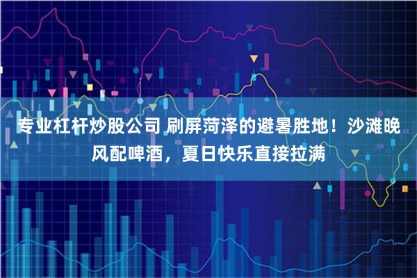 专业杠杆炒股公司 刷屏菏泽的避暑胜地！沙滩晚风配啤酒，夏日快乐直接拉满