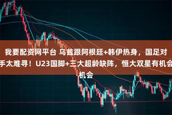 我要配资网平台 乌兹跟阿根廷+韩伊热身，国足对手太难寻！U23国脚+三大超龄缺阵，恒大双星有机会