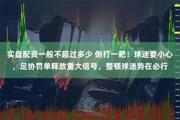 实盘配资一般不超过多少 倒打一耙！球迷要小心，足协罚单释放重大信号，整顿球迷势在必行