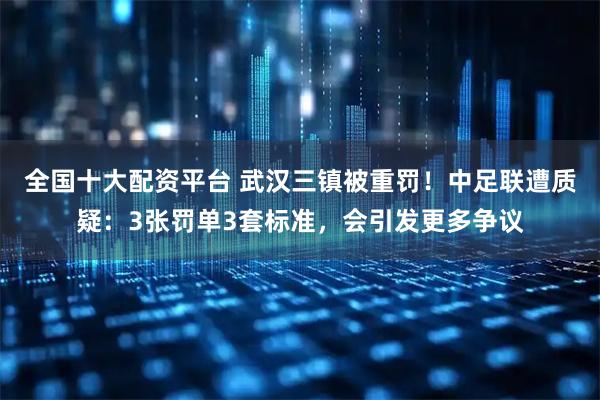 全国十大配资平台 武汉三镇被重罚！中足联遭质疑：3张罚单3套标准，会引发更多争议