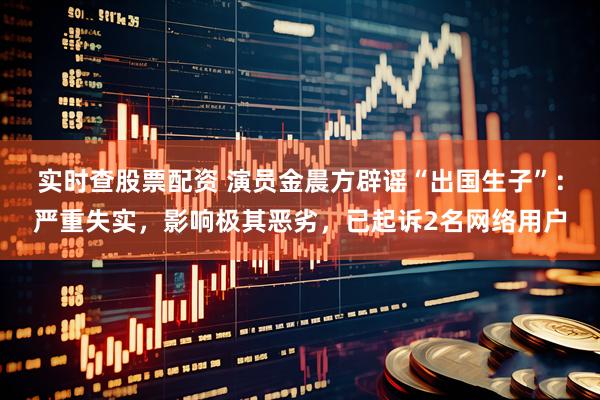 实时查股票配资 演员金晨方辟谣“出国生子”：严重失实，影响极其恶劣，已起诉2名网络用户